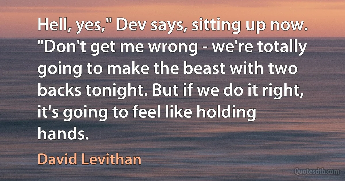 Hell, yes," Dev says, sitting up now. "Don't get me wrong - we're totally going to make the beast with two backs tonight. But if we do it right, it's going to feel like holding hands. (David Levithan)