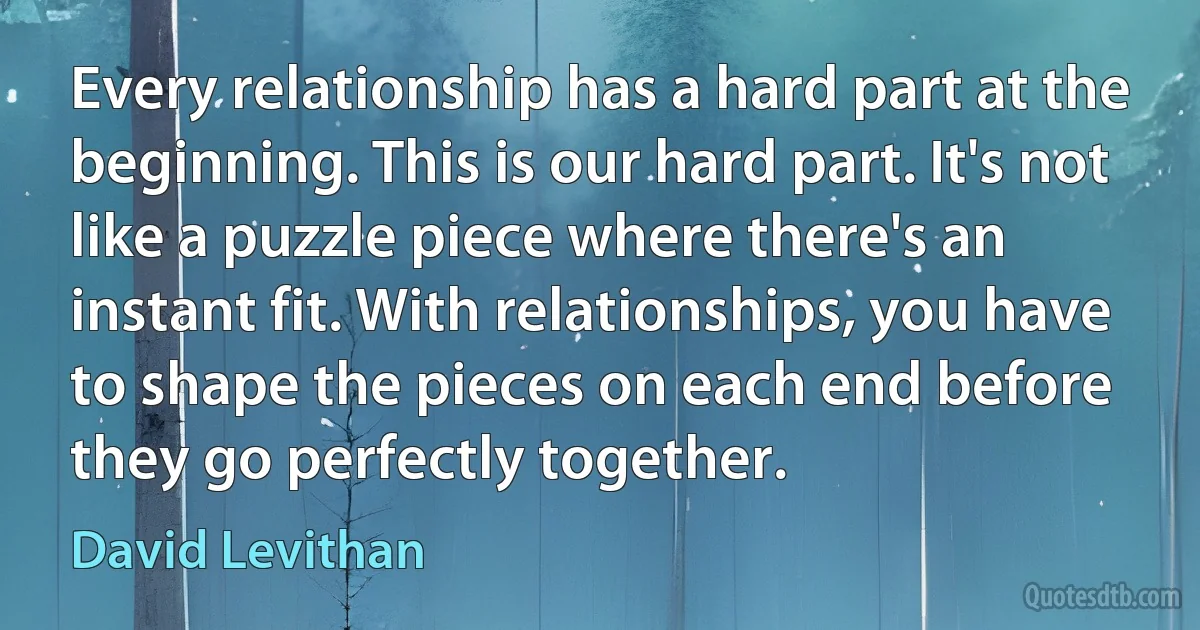 Every relationship has a hard part at the beginning. This is our hard part. It's not like a puzzle piece where there's an instant fit. With relationships, you have to shape the pieces on each end before they go perfectly together. (David Levithan)