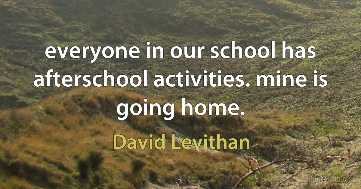 everyone in our school has afterschool activities. mine is going home. (David Levithan)