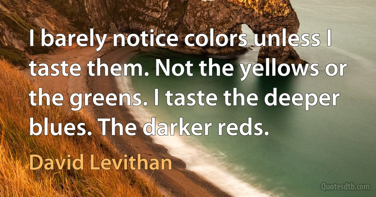 I barely notice colors unless I taste them. Not the yellows or the greens. I taste the deeper blues. The darker reds. (David Levithan)