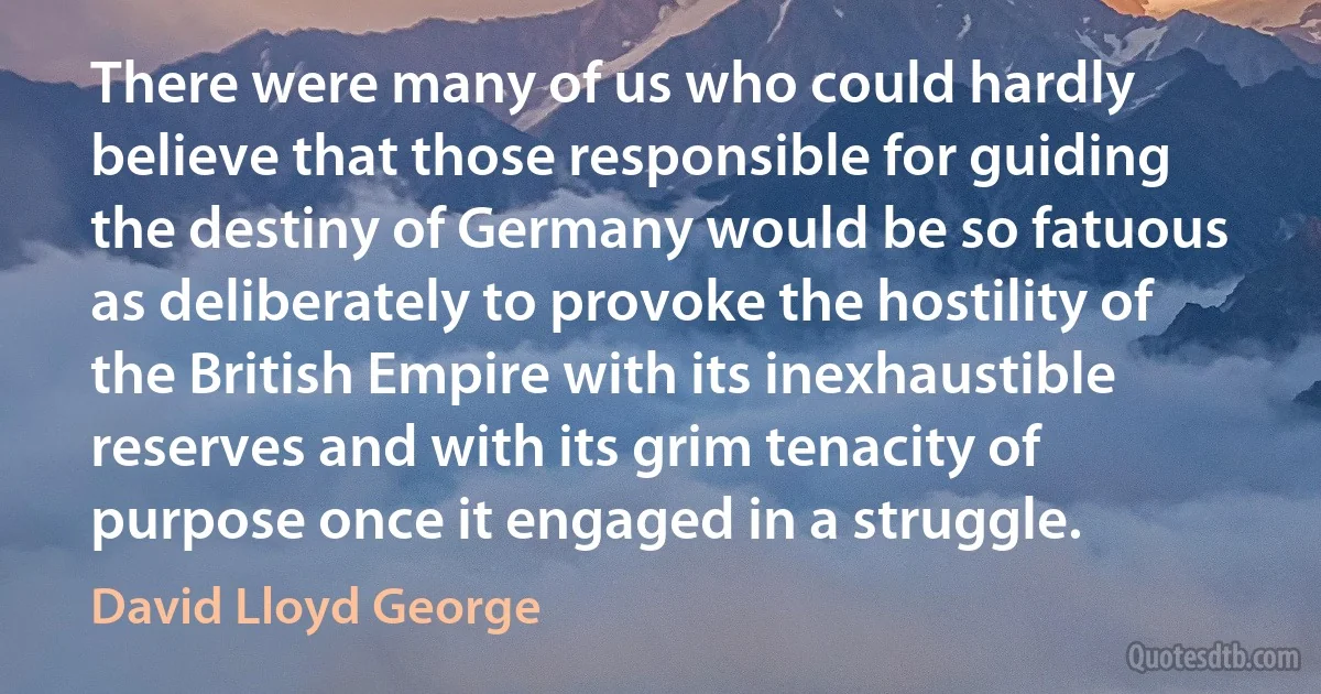 There were many of us who could hardly believe that those responsible for guiding the destiny of Germany would be so fatuous as deliberately to provoke the hostility of the British Empire with its inexhaustible reserves and with its grim tenacity of purpose once it engaged in a struggle. (David Lloyd George)