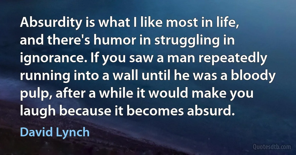 Absurdity is what I like most in life, and there's humor in struggling in ignorance. If you saw a man repeatedly running into a wall until he was a bloody pulp, after a while it would make you laugh because it becomes absurd. (David Lynch)