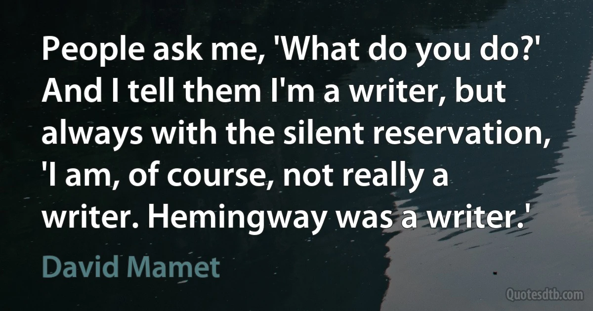 People ask me, 'What do you do?' And I tell them I'm a writer, but always with the silent reservation, 'I am, of course, not really a writer. Hemingway was a writer.' (David Mamet)