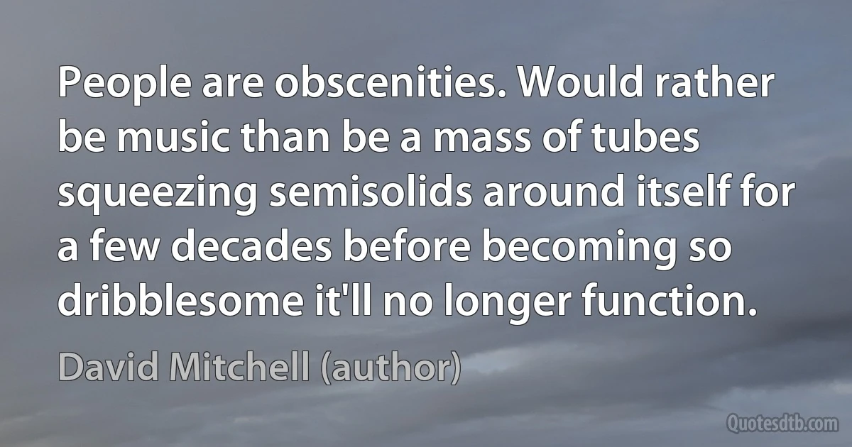 People are obscenities. Would rather be music than be a mass of tubes squeezing semisolids around itself for a few decades before becoming so dribblesome it'll no longer function. (David Mitchell (author))