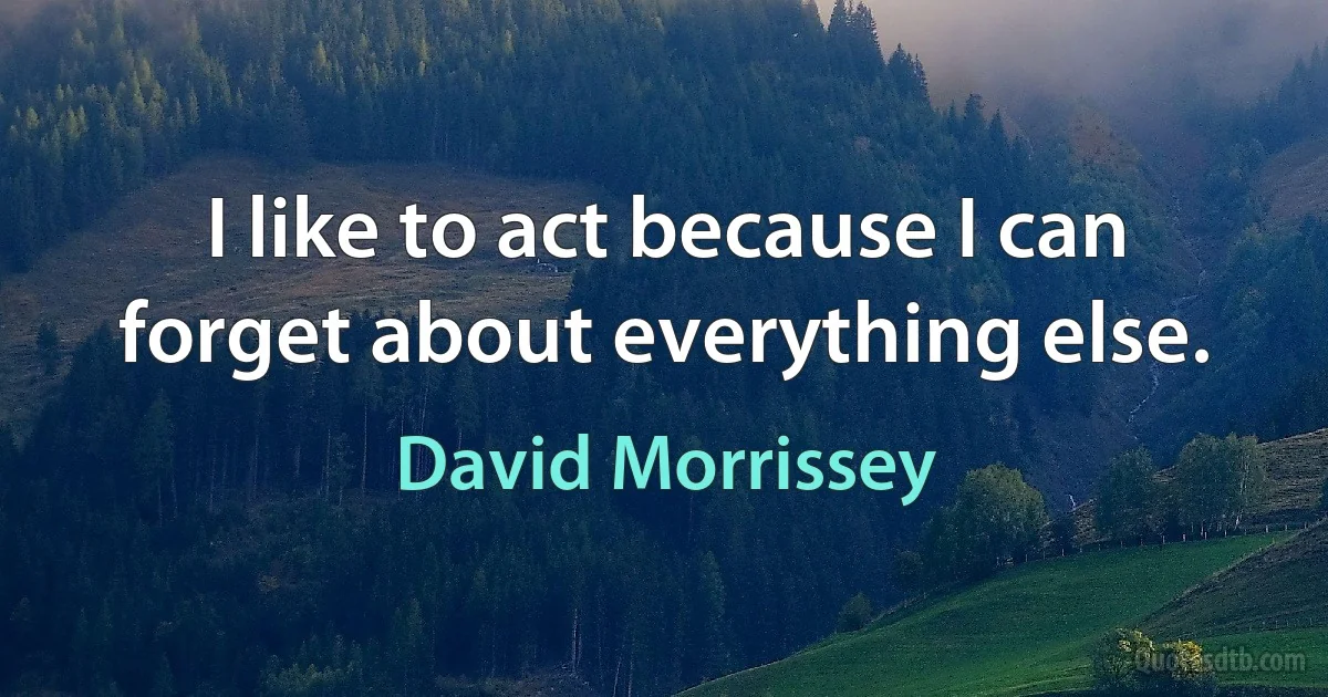 I like to act because I can forget about everything else. (David Morrissey)