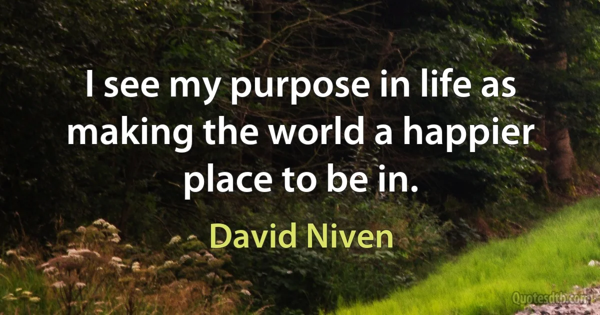 I see my purpose in life as making the world a happier place to be in. (David Niven)