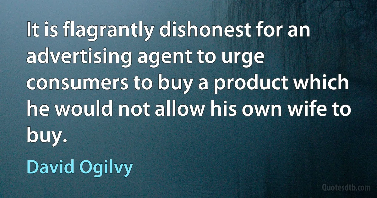 It is flagrantly dishonest for an advertising agent to urge consumers to buy a product which he would not allow his own wife to buy. (David Ogilvy)