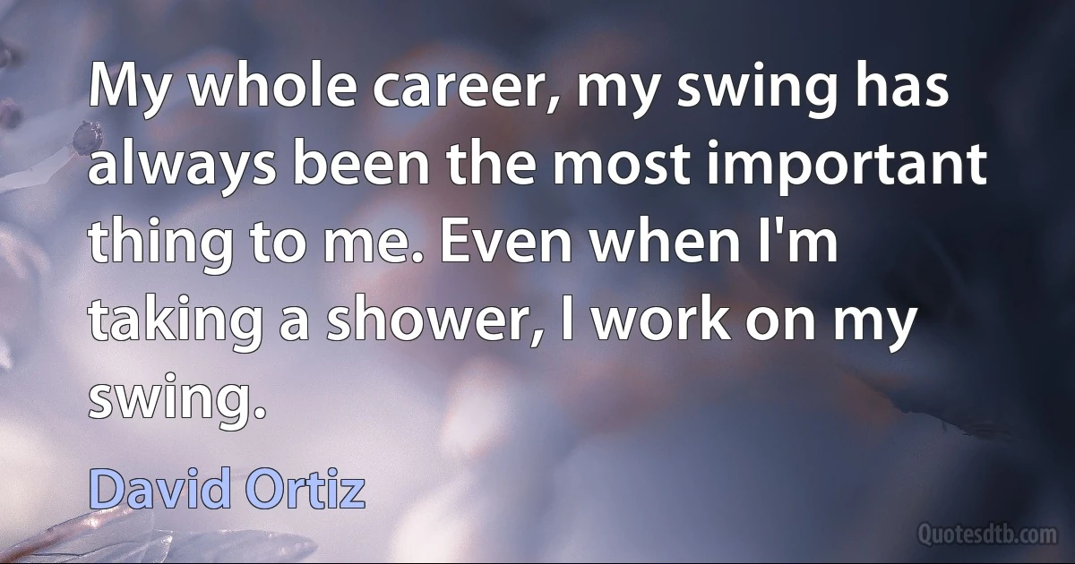 My whole career, my swing has always been the most important thing to me. Even when I'm taking a shower, I work on my swing. (David Ortiz)