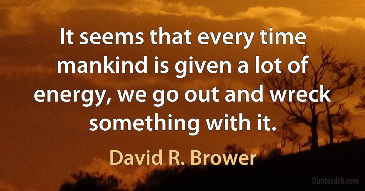 It seems that every time mankind is given a lot of energy, we go out and wreck something with it. (David R. Brower)