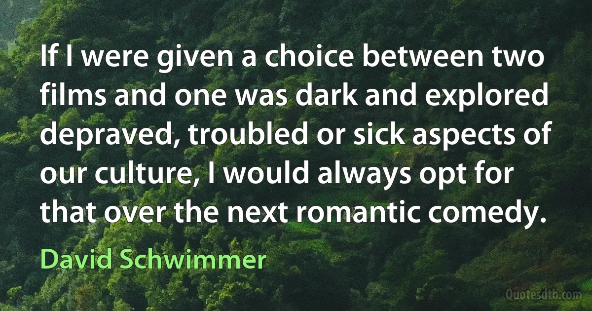 If I were given a choice between two films and one was dark and explored depraved, troubled or sick aspects of our culture, I would always opt for that over the next romantic comedy. (David Schwimmer)