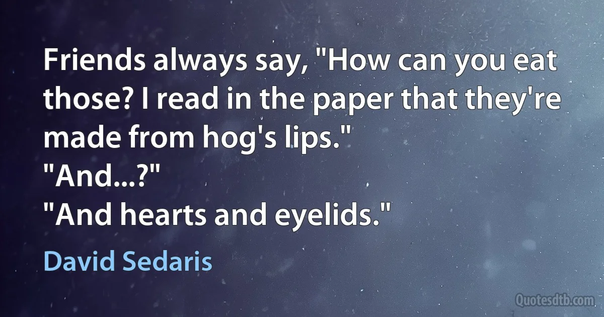 Friends always say, "How can you eat those? I read in the paper that they're made from hog's lips."
"And...?"
"And hearts and eyelids." (David Sedaris)