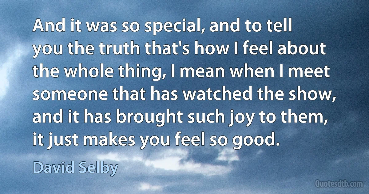 And it was so special, and to tell you the truth that's how I feel about the whole thing, I mean when I meet someone that has watched the show, and it has brought such joy to them, it just makes you feel so good. (David Selby)