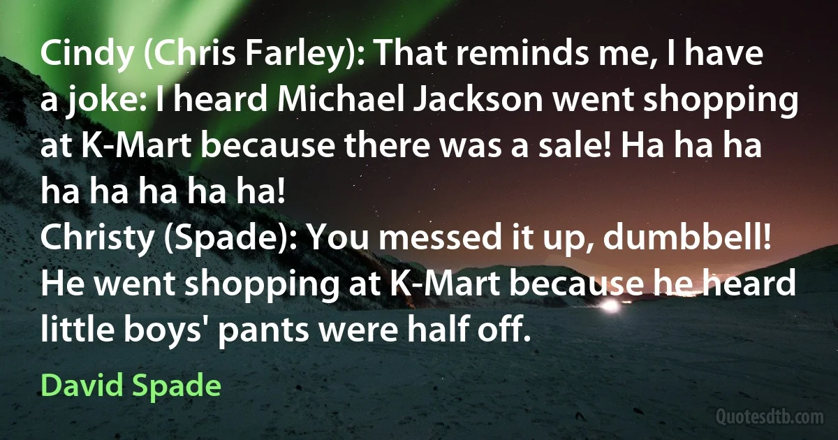 Cindy (Chris Farley): That reminds me, I have a joke: I heard Michael Jackson went shopping at K-Mart because there was a sale! Ha ha ha ha ha ha ha ha!
Christy (Spade): You messed it up, dumbbell! He went shopping at K-Mart because he heard little boys' pants were half off. (David Spade)