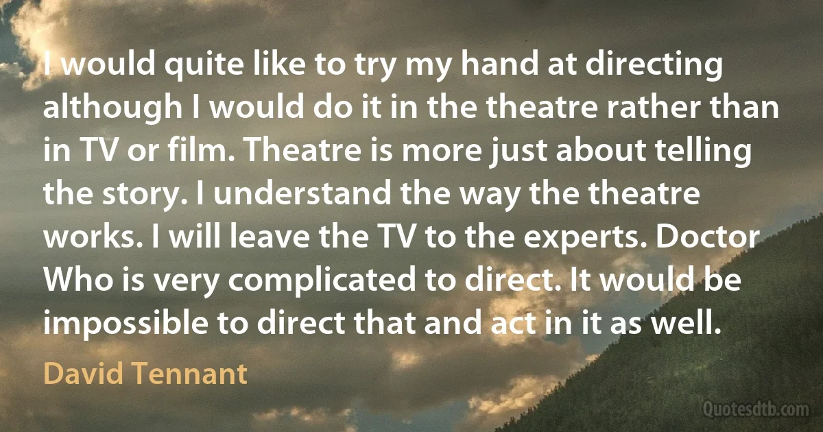 I would quite like to try my hand at directing although I would do it in the theatre rather than in TV or film. Theatre is more just about telling the story. I understand the way the theatre works. I will leave the TV to the experts. Doctor Who is very complicated to direct. It would be impossible to direct that and act in it as well. (David Tennant)