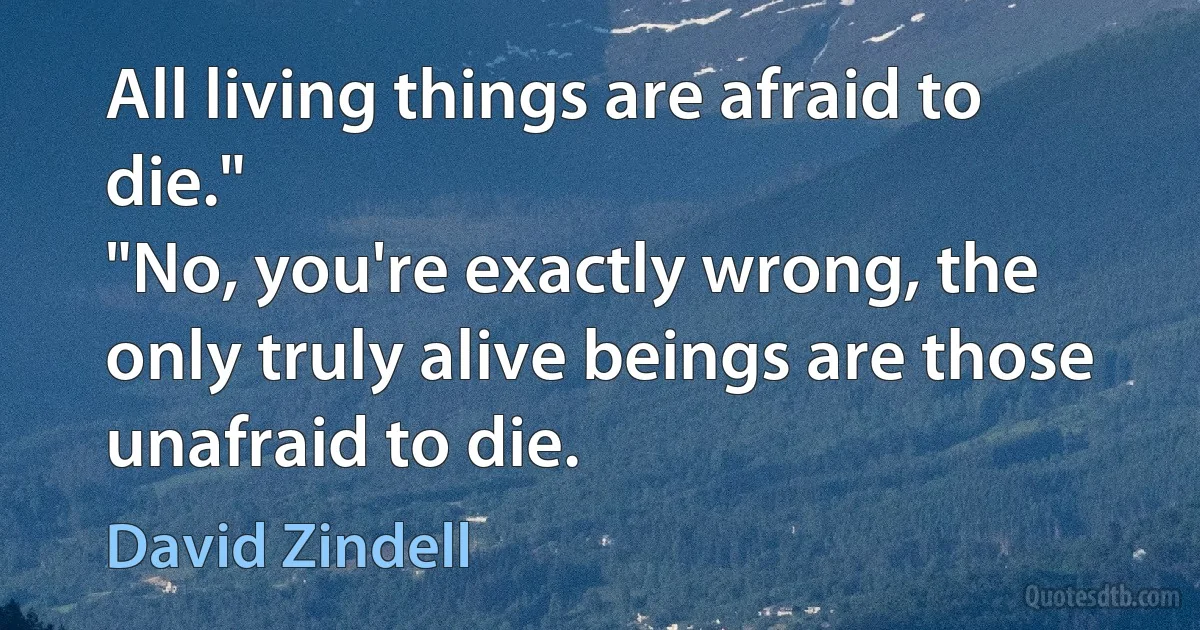 All living things are afraid to die."
"No, you're exactly wrong, the only truly alive beings are those unafraid to die. (David Zindell)