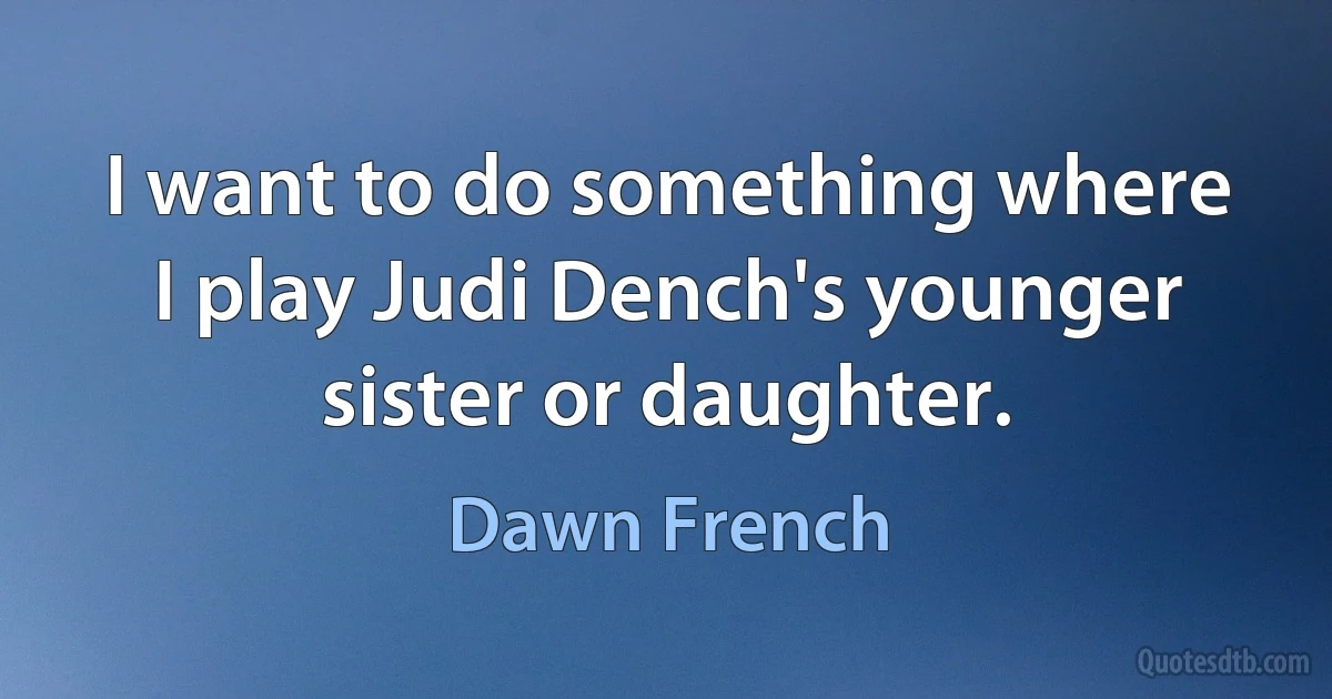 I want to do something where I play Judi Dench's younger sister or daughter. (Dawn French)