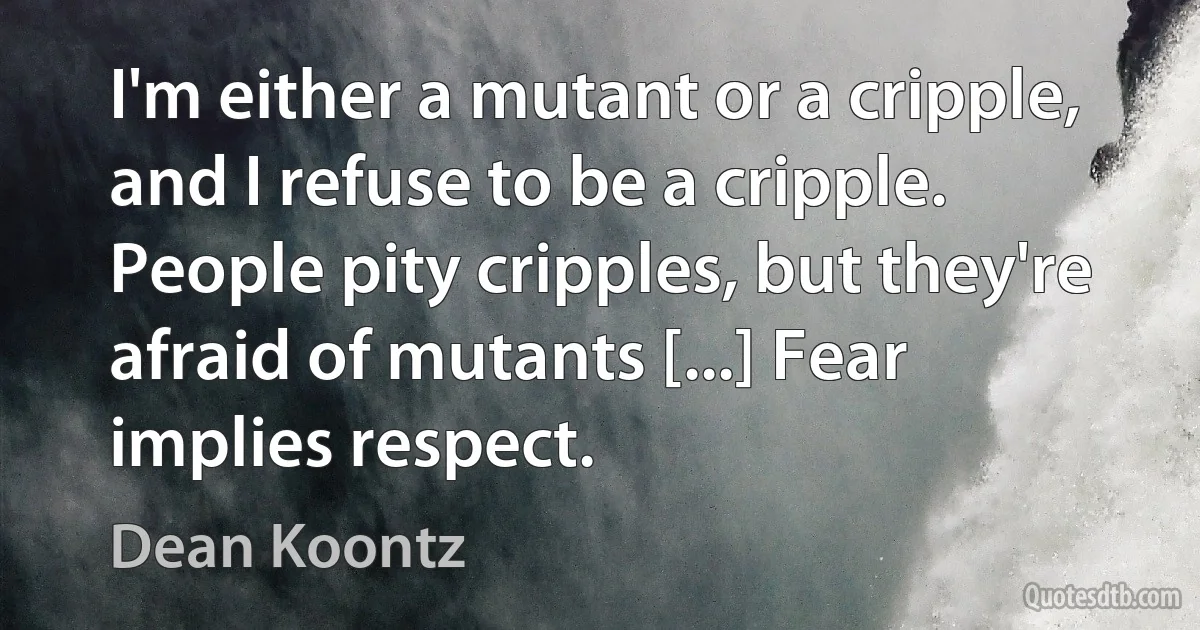 I'm either a mutant or a cripple, and I refuse to be a cripple. People pity cripples, but they're afraid of mutants [...] Fear implies respect. (Dean Koontz)