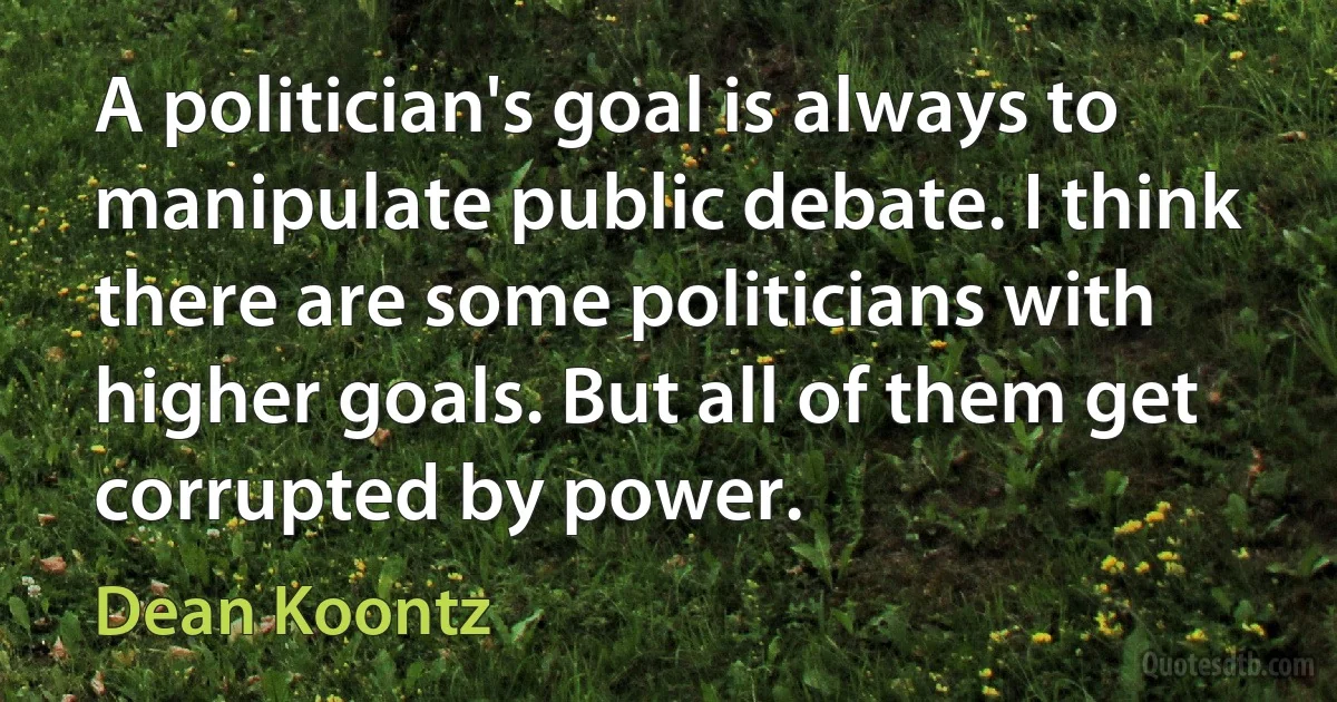 A politician's goal is always to manipulate public debate. I think there are some politicians with higher goals. But all of them get corrupted by power. (Dean Koontz)