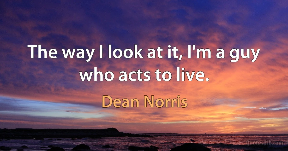 The way I look at it, I'm a guy who acts to live. (Dean Norris)