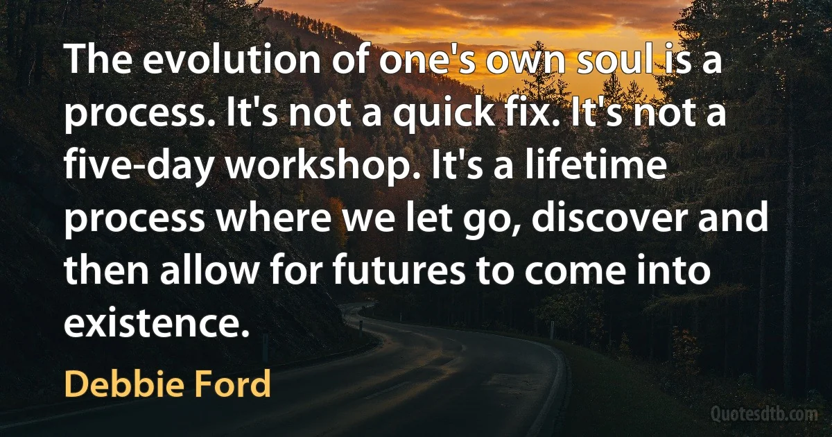 The evolution of one's own soul is a process. It's not a quick fix. It's not a five-day workshop. It's a lifetime process where we let go, discover and then allow for futures to come into existence. (Debbie Ford)