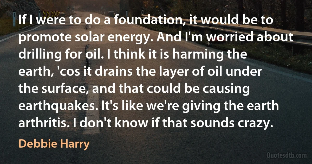 If I were to do a foundation, it would be to promote solar energy. And I'm worried about drilling for oil. I think it is harming the earth, 'cos it drains the layer of oil under the surface, and that could be causing earthquakes. It's like we're giving the earth arthritis. I don't know if that sounds crazy. (Debbie Harry)