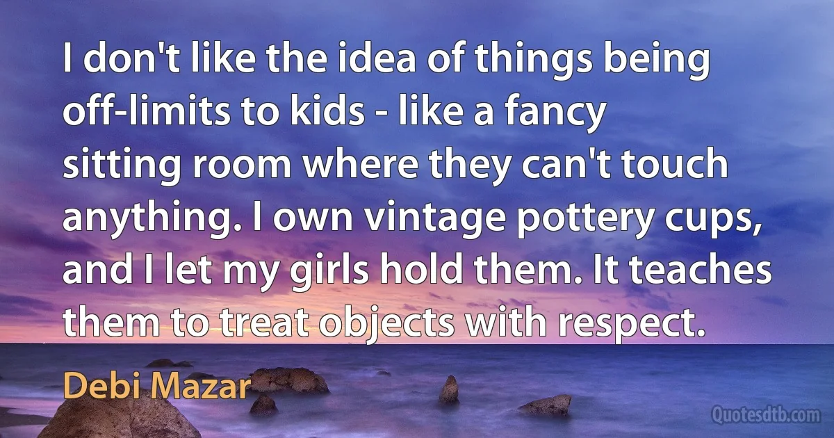 I don't like the idea of things being off-limits to kids - like a fancy sitting room where they can't touch anything. I own vintage pottery cups, and I let my girls hold them. It teaches them to treat objects with respect. (Debi Mazar)