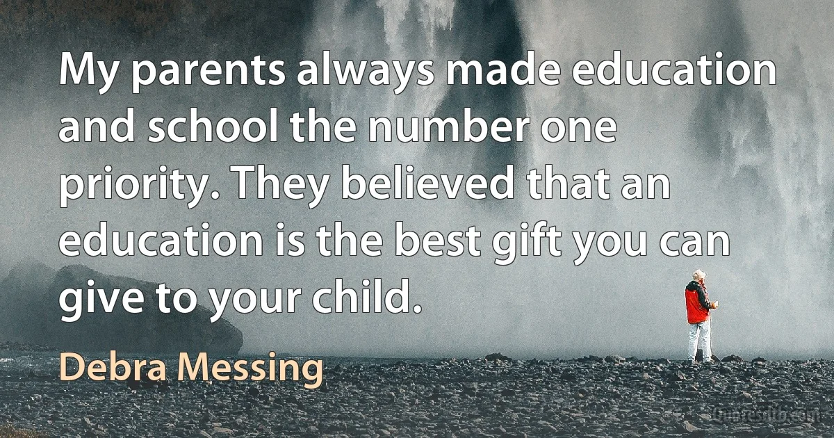 My parents always made education and school the number one priority. They believed that an education is the best gift you can give to your child. (Debra Messing)