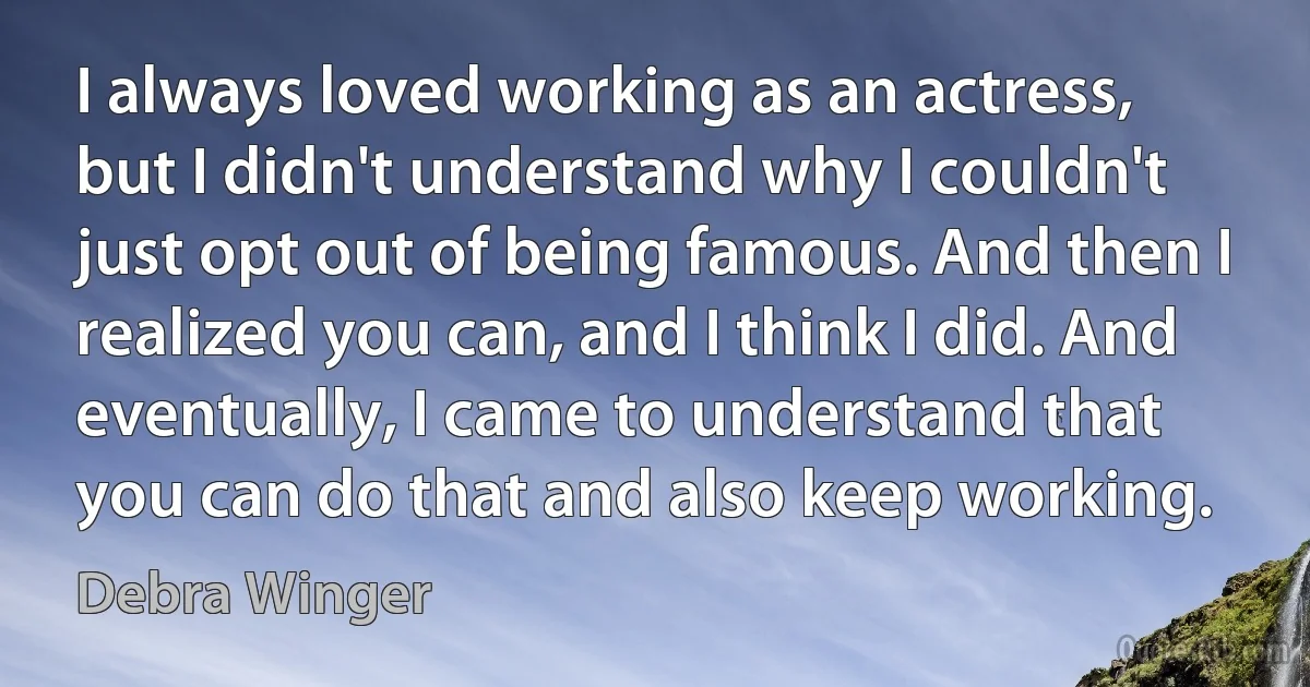 I always loved working as an actress, but I didn't understand why I couldn't just opt out of being famous. And then I realized you can, and I think I did. And eventually, I came to understand that you can do that and also keep working. (Debra Winger)