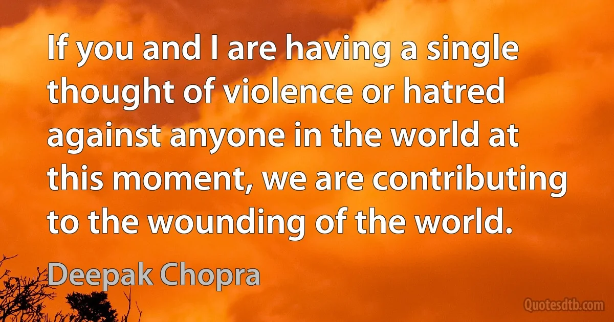 If you and I are having a single thought of violence or hatred against anyone in the world at this moment, we are contributing to the wounding of the world. (Deepak Chopra)