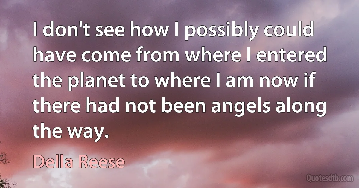 I don't see how I possibly could have come from where I entered the planet to where I am now if there had not been angels along the way. (Della Reese)