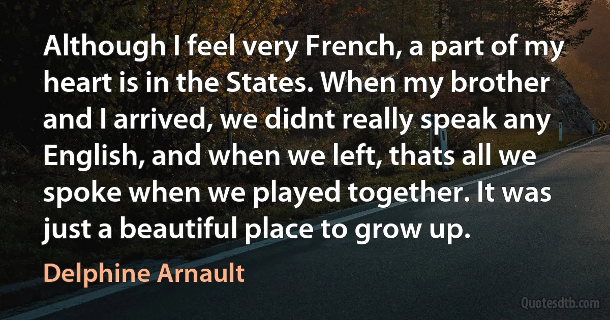 Although I feel very French, a part of my heart is in the States. When my brother and I arrived, we didnt really speak any English, and when we left, thats all we spoke when we played together. It was just a beautiful place to grow up. (Delphine Arnault)