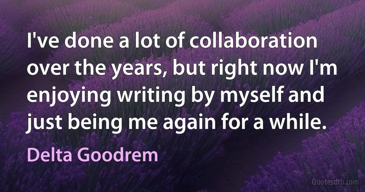 I've done a lot of collaboration over the years, but right now I'm enjoying writing by myself and just being me again for a while. (Delta Goodrem)