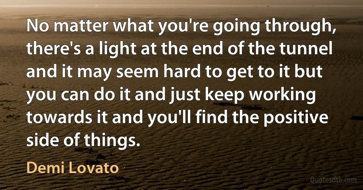 No matter what you're going through, there's a light at the end of the tunnel and it may seem hard to get to it but you can do it and just keep working towards it and you'll find the positive side of things. (Demi Lovato)