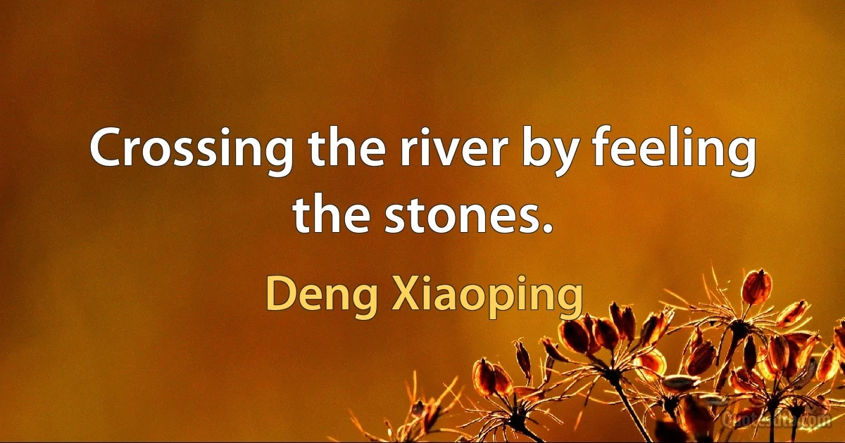 Crossing the river by feeling the stones. (Deng Xiaoping)