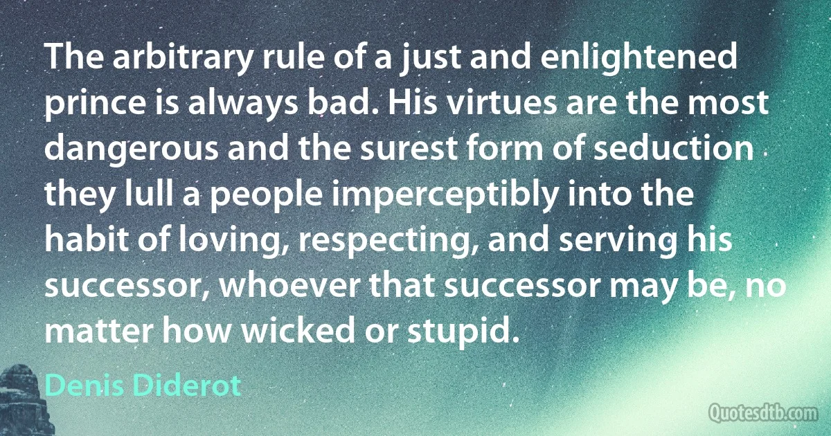 The arbitrary rule of a just and enlightened prince is always bad. His virtues are the most dangerous and the surest form of seduction they lull a people imperceptibly into the habit of loving, respecting, and serving his successor, whoever that successor may be, no matter how wicked or stupid. (Denis Diderot)