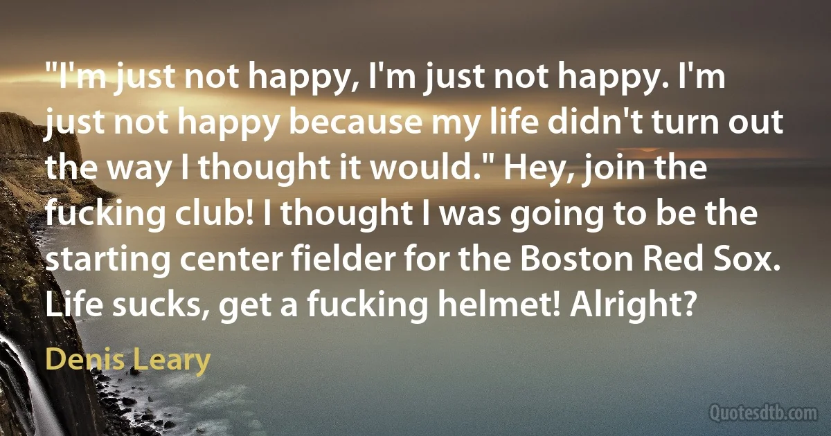 "I'm just not happy, I'm just not happy. I'm just not happy because my life didn't turn out the way I thought it would." Hey, join the fucking club! I thought I was going to be the starting center fielder for the Boston Red Sox. Life sucks, get a fucking helmet! Alright? (Denis Leary)