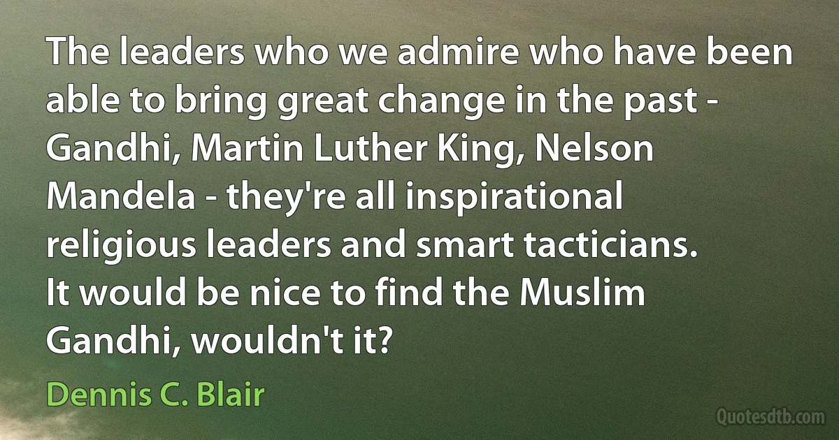 The leaders who we admire who have been able to bring great change in the past - Gandhi, Martin Luther King, Nelson Mandela - they're all inspirational religious leaders and smart tacticians. It would be nice to find the Muslim Gandhi, wouldn't it? (Dennis C. Blair)