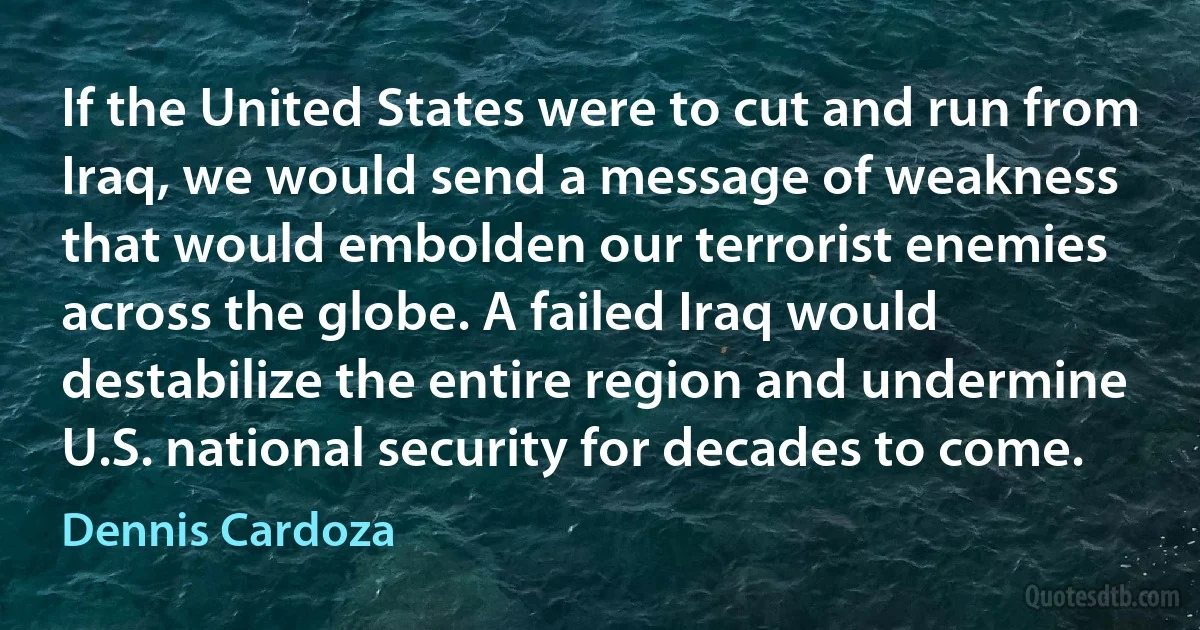 If the United States were to cut and run from Iraq, we would send a message of weakness that would embolden our terrorist enemies across the globe. A failed Iraq would destabilize the entire region and undermine U.S. national security for decades to come. (Dennis Cardoza)