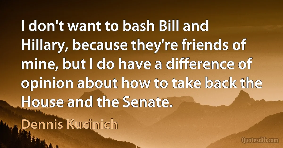 I don't want to bash Bill and Hillary, because they're friends of mine, but I do have a difference of opinion about how to take back the House and the Senate. (Dennis Kucinich)