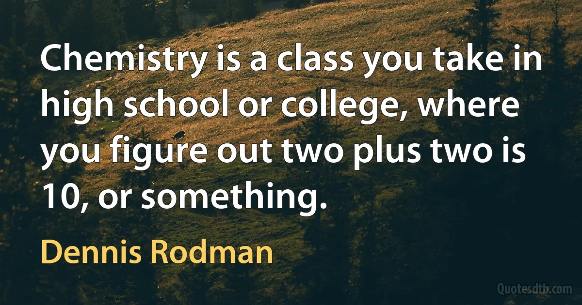 Chemistry is a class you take in high school or college, where you figure out two plus two is 10, or something. (Dennis Rodman)