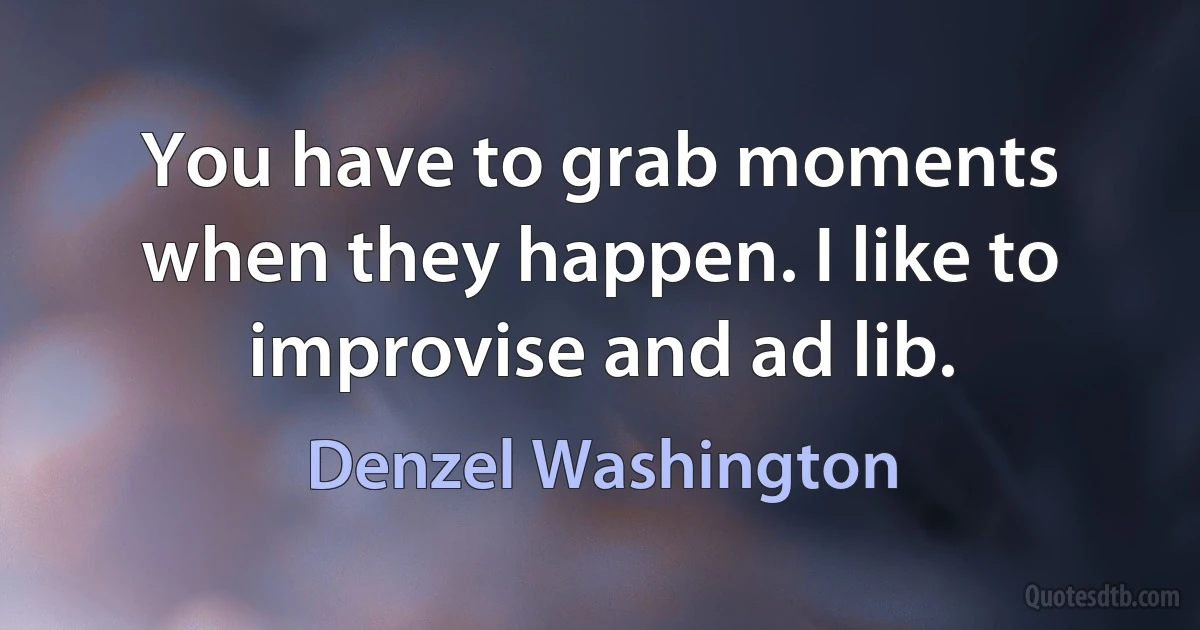 You have to grab moments when they happen. I like to improvise and ad lib. (Denzel Washington)