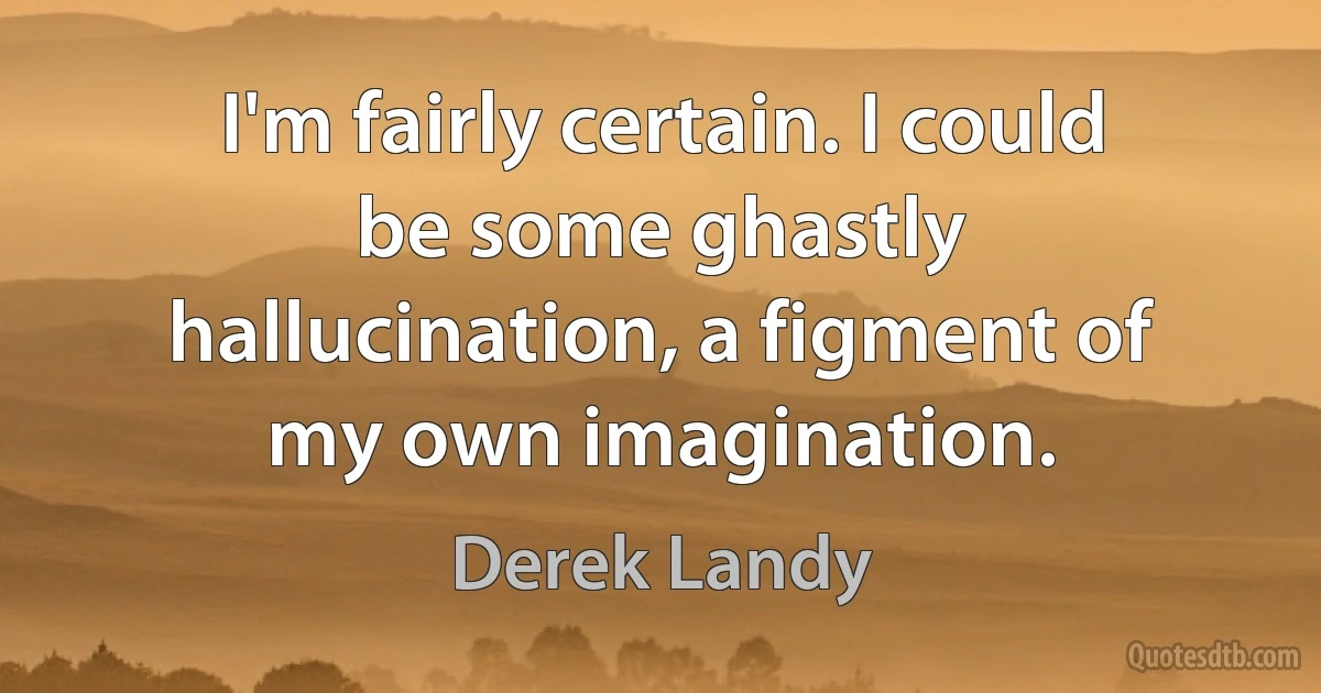 I'm fairly certain. I could be some ghastly hallucination, a figment of my own imagination. (Derek Landy)