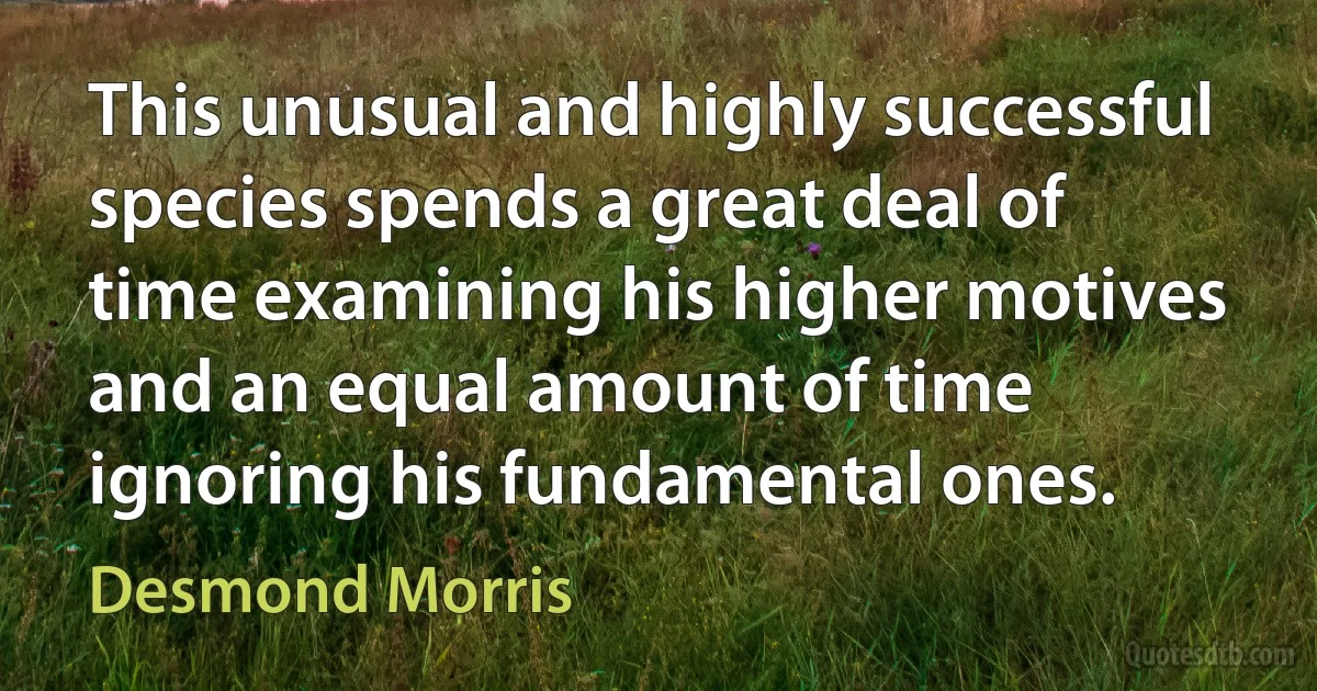 This unusual and highly successful species spends a great deal of time examining his higher motives and an equal amount of time ignoring his fundamental ones. (Desmond Morris)