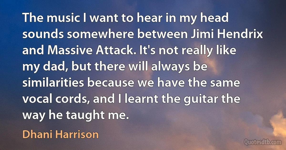 The music I want to hear in my head sounds somewhere between Jimi Hendrix and Massive Attack. It's not really like my dad, but there will always be similarities because we have the same vocal cords, and I learnt the guitar the way he taught me. (Dhani Harrison)