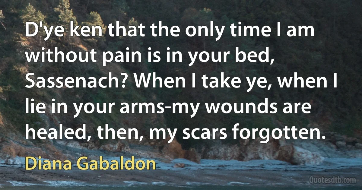 D'ye ken that the only time I am without pain is in your bed, Sassenach? When I take ye, when I lie in your arms-my wounds are healed, then, my scars forgotten. (Diana Gabaldon)