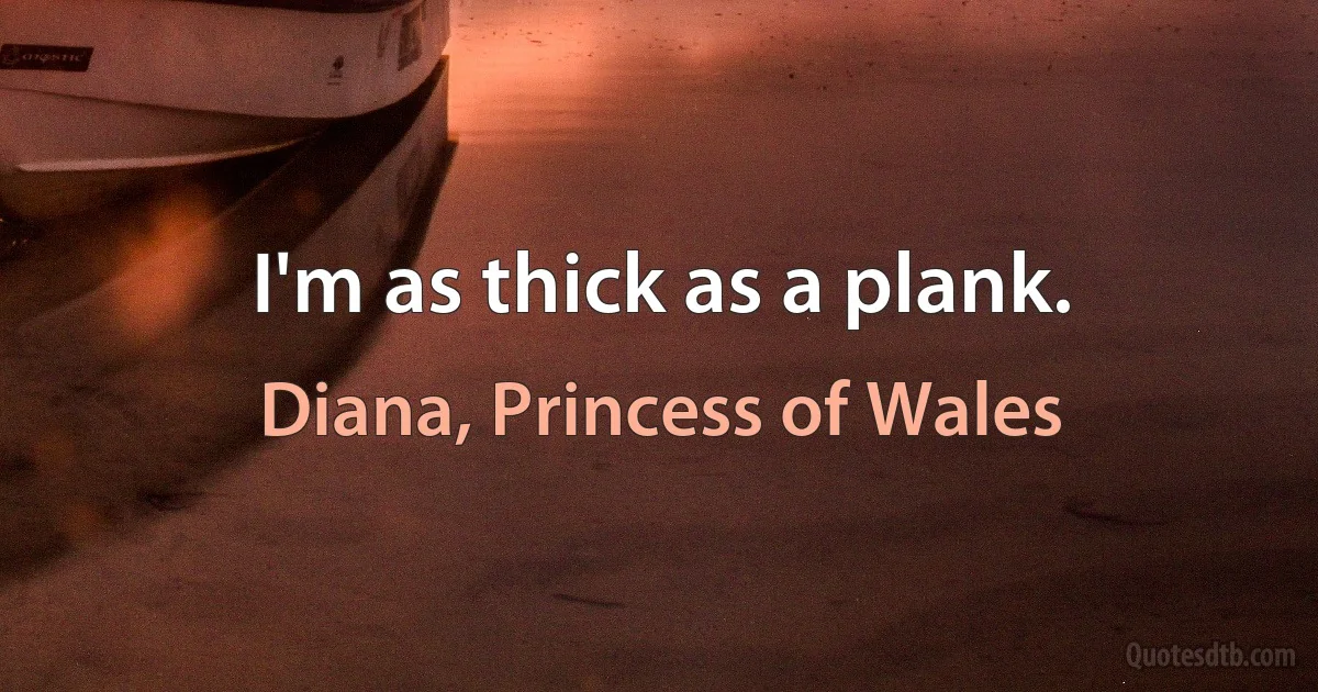 I'm as thick as a plank. (Diana, Princess of Wales)