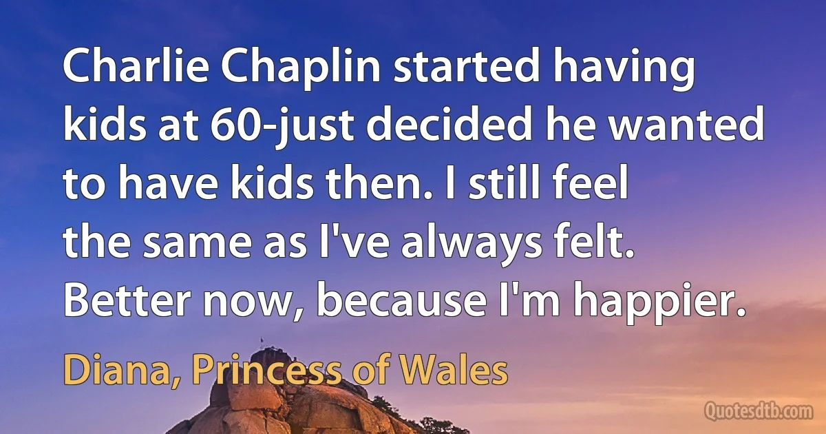 Charlie Chaplin started having kids at 60-just decided he wanted to have kids then. I still feel the same as I've always felt. Better now, because I'm happier. (Diana, Princess of Wales)