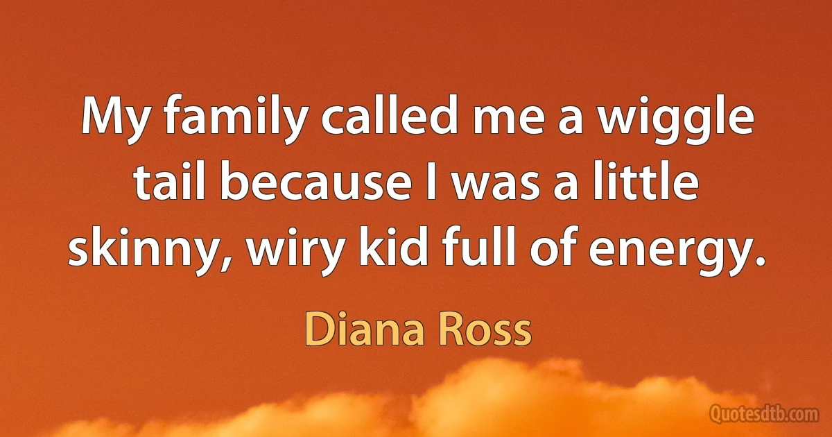 My family called me a wiggle tail because I was a little skinny, wiry kid full of energy. (Diana Ross)