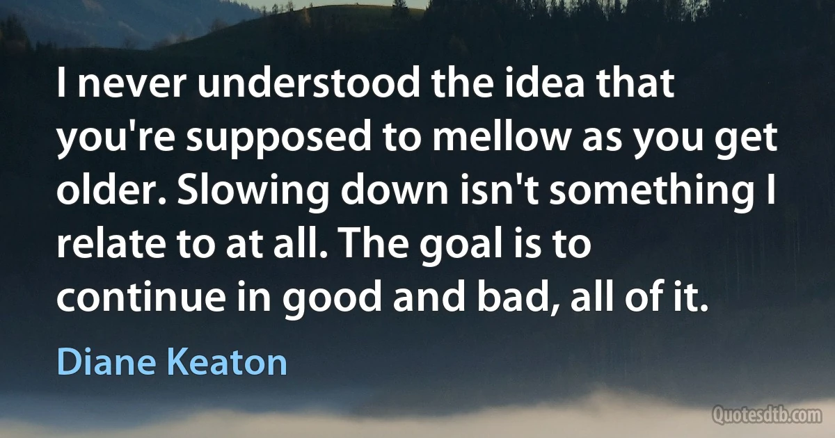 I never understood the idea that you're supposed to mellow as you get older. Slowing down isn't something I relate to at all. The goal is to continue in good and bad, all of it. (Diane Keaton)