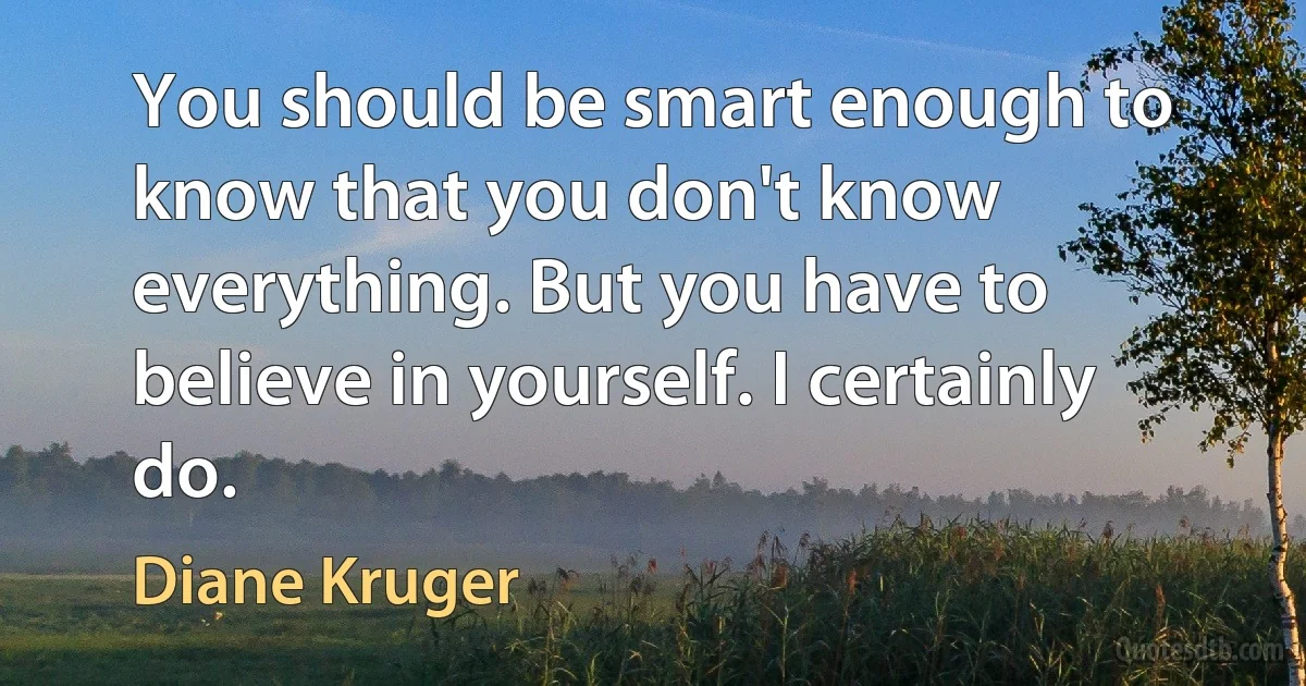 You should be smart enough to know that you don't know everything. But you have to believe in yourself. I certainly do. (Diane Kruger)